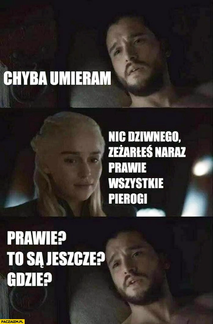 
    Chyba umieram, nic dziwnego zeżarłeś naraz prawie wszystkie pierogi, prawie? To są jeszcze? Gdzie?