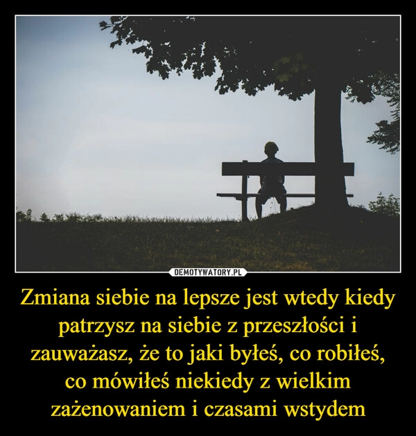 
    Zmiana siebie na lepsze jest wtedy kiedy patrzysz na siebie z przeszłości i zauważasz, że to jaki byłeś, co robiłeś, co mówiłeś niekiedy z wielkim zażenowaniem i czasami wstydem