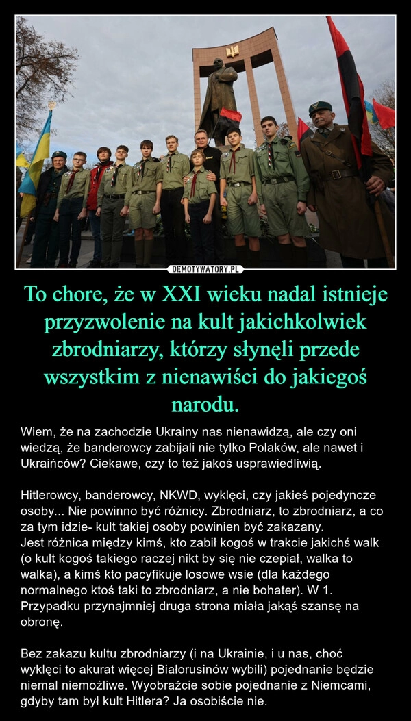 
    To chore, że w XXI wieku nadal istnieje przyzwolenie na kult jakichkolwiek zbrodniarzy, którzy słynęli przede wszystkim z nienawiści do jakiegoś narodu. 