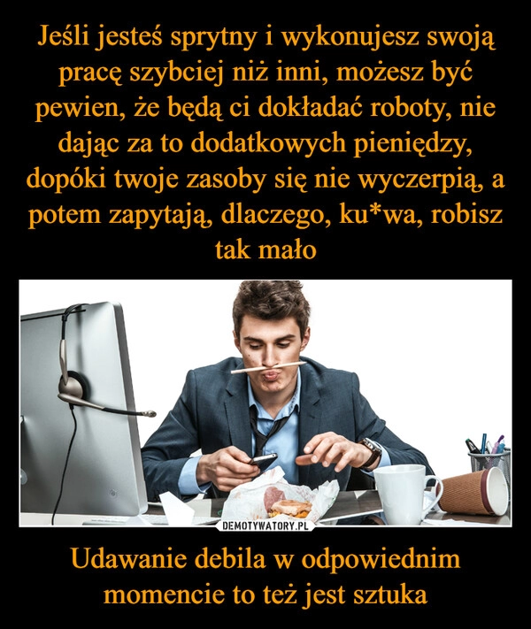 
    Jeśli jesteś sprytny i wykonujesz swoją pracę szybciej niż inni, możesz być pewien, że będą ci dokładać roboty, nie dając za to dodatkowych pieniędzy, dopóki twoje zasoby się nie wyczerpią, a potem zapytają, dlaczego, ku*wa, robisz tak mało Udawanie debila w odpowiednim momencie to też jest sztuka