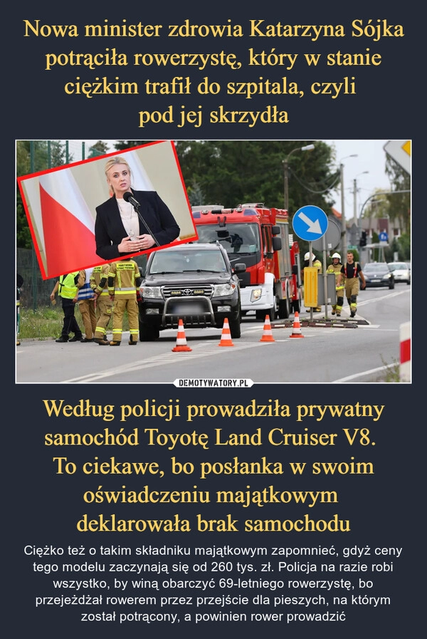 
    Nowa minister zdrowia Katarzyna Sójka potrąciła rowerzystę, który w stanie ciężkim trafił do szpitala, czyli 
pod jej skrzydła Według policji prowadziła prywatny samochód Toyotę Land Cruiser V8. 
To ciekawe, bo posłanka w swoim oświadczeniu majątkowym 
deklarowała brak samochodu