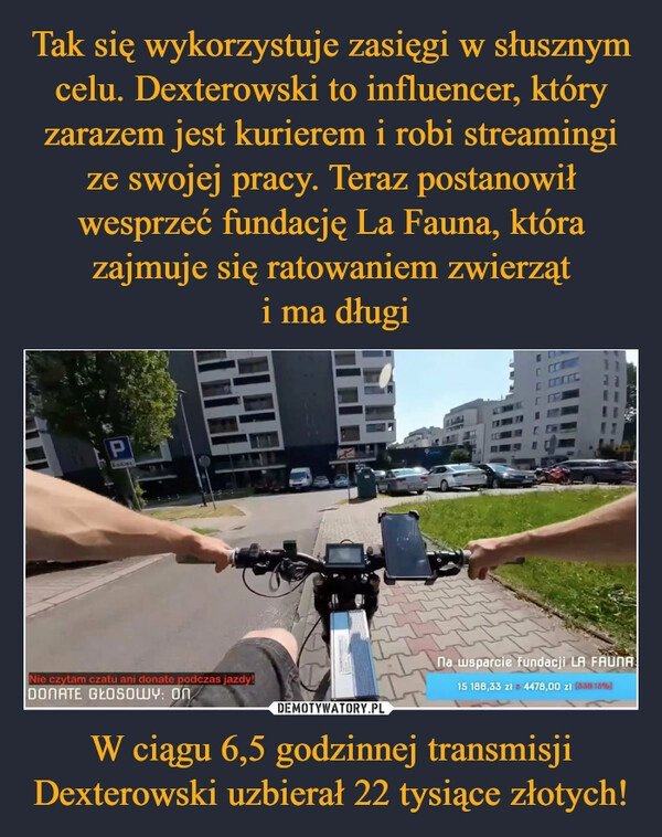 
    Tak się wykorzystuje zasięgi w słusznym celu. Dexterowski to influencer, który zarazem jest kurierem i robi streamingi ze swojej pracy. Teraz postanowił wesprzeć fundację La Fauna, która zajmuje się ratowaniem zwierząt
 i ma długi W ciągu 6,5 godzinnej transmisji Dexterowski uzbierał 22 tysiące złotych!