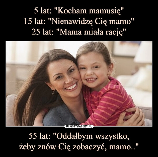 
    5 lat: "Kocham mamusię"
15 lat: "Nienawidzę Cię mamo"
25 lat: "Mama miała rację" 55 lat: "Oddałbym wszystko,
żeby znów Cię zobaczyć, mamo.."