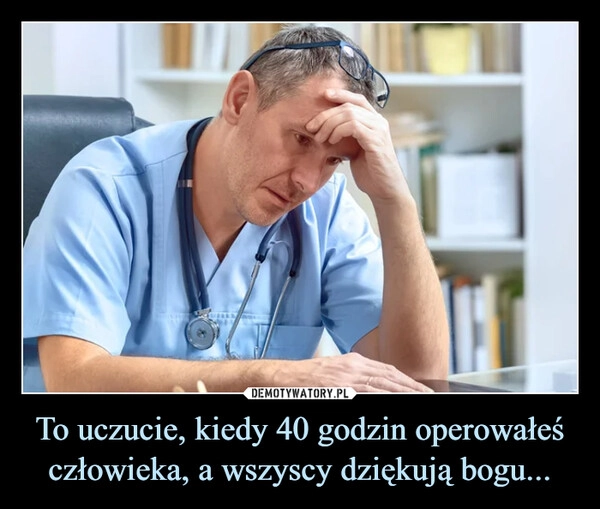 
    To uczucie, kiedy 40 godzin operowałeś człowieka, a wszyscy dziękują bogu...