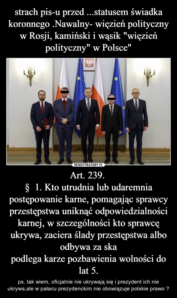 
    strach pis-u przed ...statusem świadka koronnego .Nawalny- więzień polityczny w Rosji, kamiński i wąsik "więzień polityczny" w Polsce" Art. 239. 
§  1. Kto utrudnia lub udaremnia postępowanie karne, pomagając sprawcy przestępstwa uniknąć odpowiedzialności karnej, w szczególności kto sprawcę ukrywa, zaciera ślady przestępstwa albo odbywa za ska
podlega karze pozbawienia wolności do lat 5.