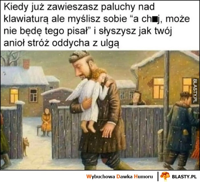 
    Kiedy już zawieszasz paluchy nad klawiaturą ale myślisz sobie nie będę tego pisał i słyszysz jak twój anioł stróż oddycha z ulgą