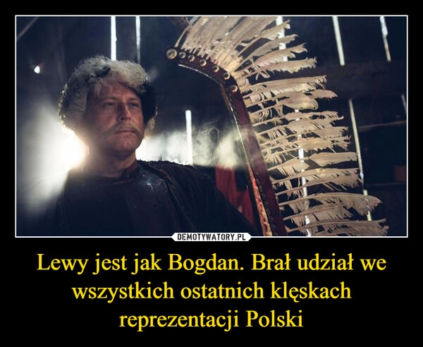 
    Lewy jest jak Bogdan. Brał udział we wszystkich ostatnich klęskach reprezentacji Polski