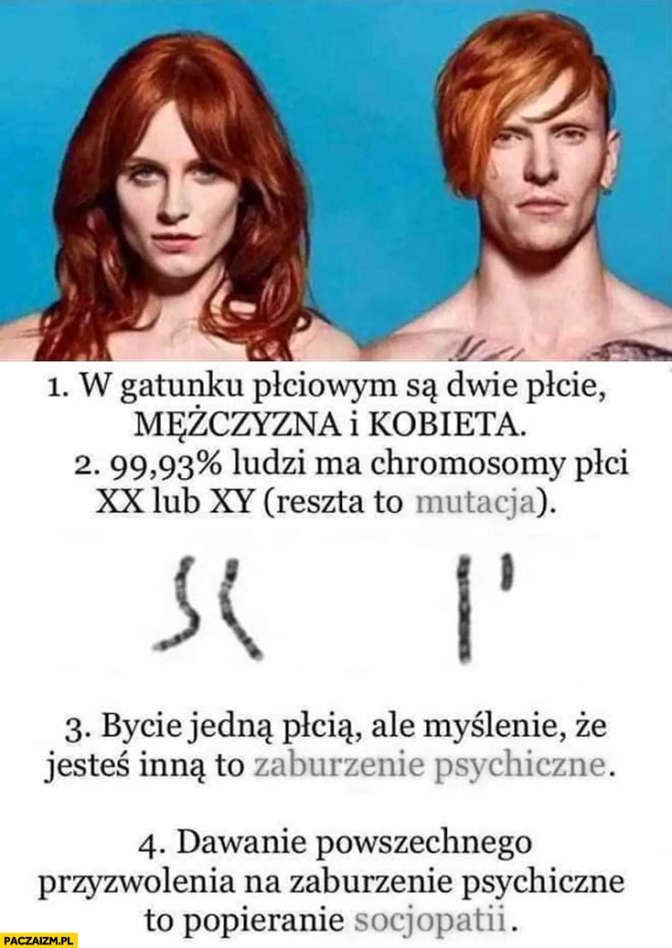 
    Są dwie płcie, chromosomy XX lub XY, reszta to mutacja myślenie, że jest się inna płcią to zaburzenie psychiczne przyzwolenie na to to socjopatia