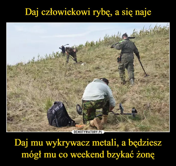 
    Daj człowiekowi rybę, a się naje Daj mu wykrywacz metali, a będziesz mógł mu co weekend bzykać żonę