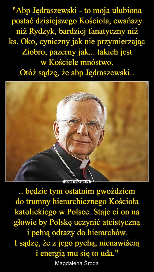 
    "Abp Jędraszewski - to moja ulubiona postać dzisiejszego Kościoła, cwańszy niż Rydzyk, bardziej fanatyczny niż ks. Oko, cyniczny jak nie przymierzając Ziobro, pazerny jak... takich jest w Kościele mnóstwo.
Otóż sądzę, że abp Jędraszewski.. .. będzie tym ostatnim gwoździem do trumny hierarchicznego Kościoła katolickiego w Polsce. Staje ci on na głowie by Polskę uczynić ateistyczną i pełną odrazy do hierarchów.
I sądzę, że z jego pychą, nienawiścią i energią mu się to uda."