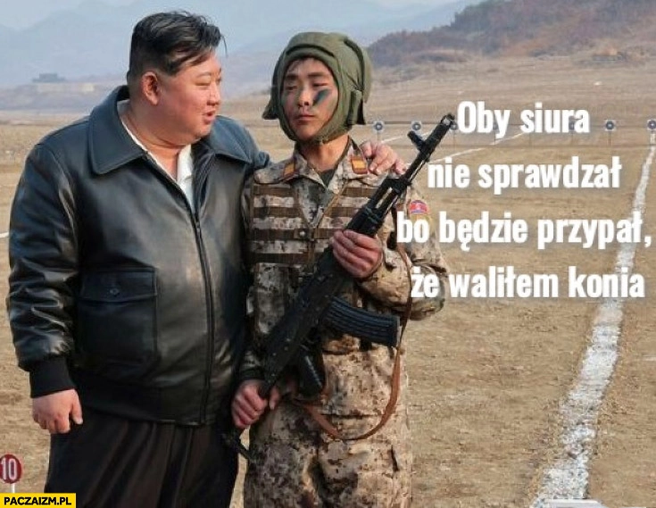 
    Kim Jong Un żołnierz oby siura nie sprawdzał bo będzie przypal, że waliłem konia