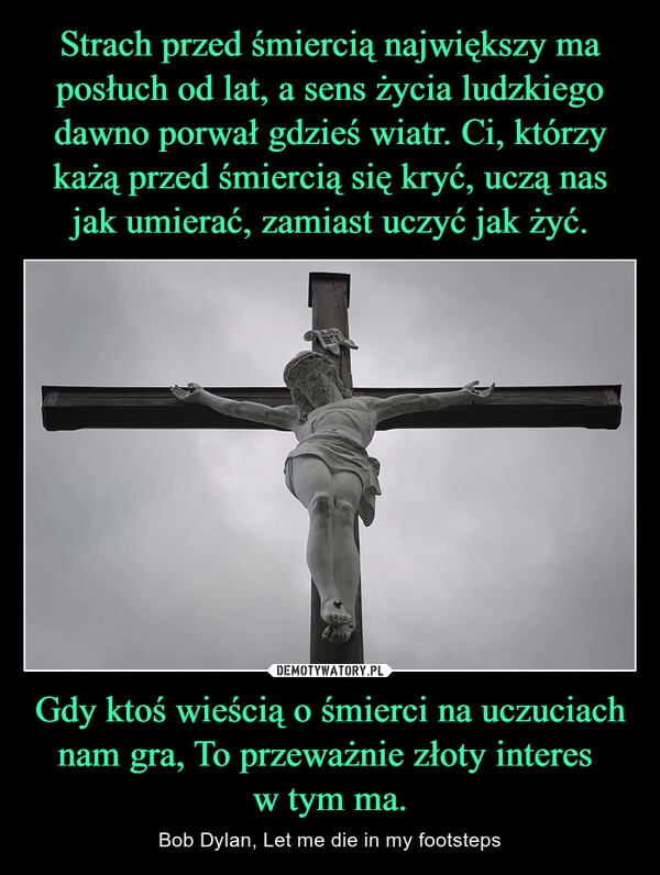 
    
Strach przed śmiercią największy ma posłuch od lat, a sens życia ludzkiego dawno porwał gdzieś wiatr. Ci, którzy każą przed śmiercią się kryć, uczą nas jak umierać, zamiast uczyć jak żyć. Gdy ktoś wieścią o śmierci na uczuciach nam gra, To przeważnie złoty interes
w tym ma. 