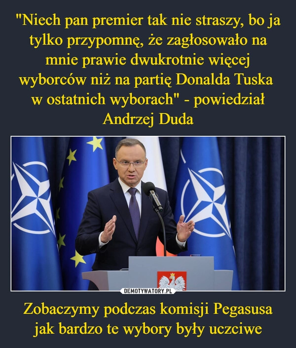 
    "Niech pan premier tak nie straszy, bo ja tylko przypomnę, że zagłosowało na mnie prawie dwukrotnie więcej wyborców niż na partię Donalda Tuska 
w ostatnich wyborach" - powiedział Andrzej Duda Zobaczymy podczas komisji Pegasusa jak bardzo te wybory były uczciwe