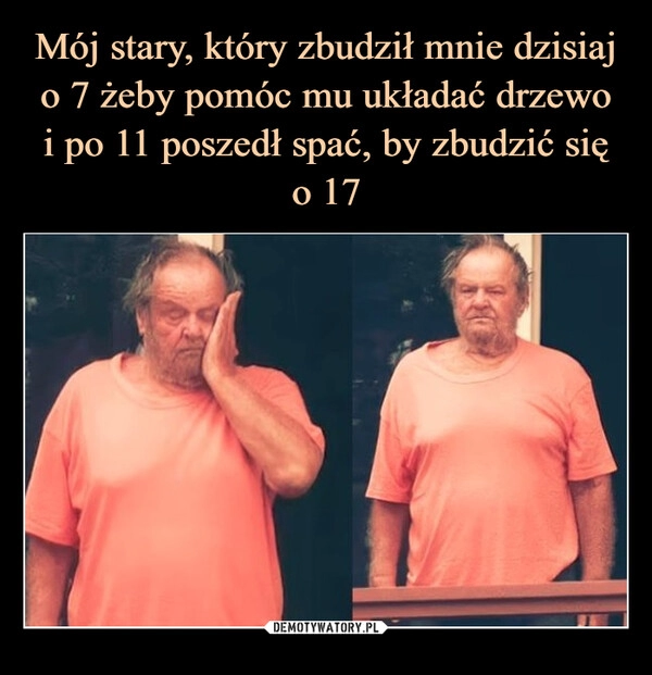 
    Mój stary, który zbudził mnie dzisiaj o 7 żeby pomóc mu układać drzewo
i po 11 poszedł spać, by zbudzić się
o 17