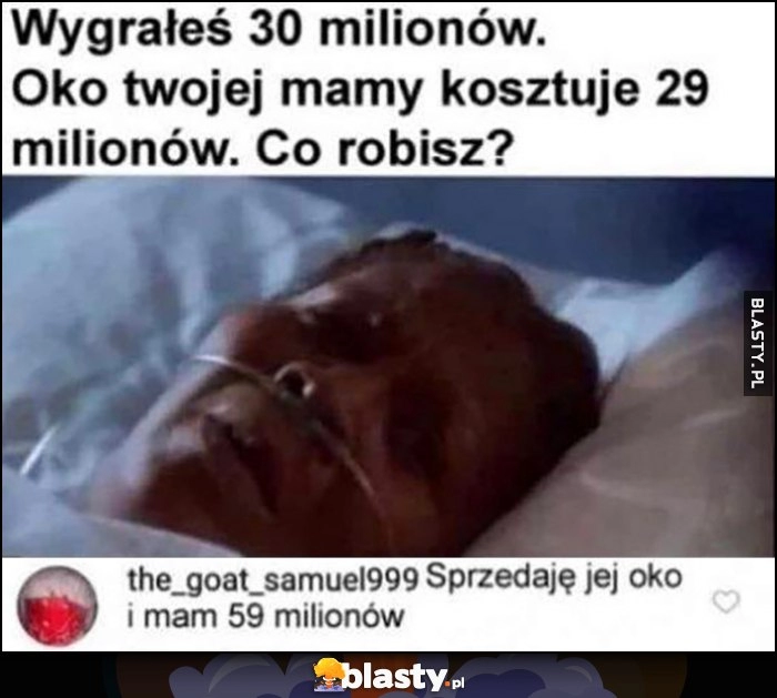 
    Wygrałeś 30 milionów, oko twojej mamy kosztuje 29 milionów. Co robisz? Sprzedaję jej oko i mam 59 milionów