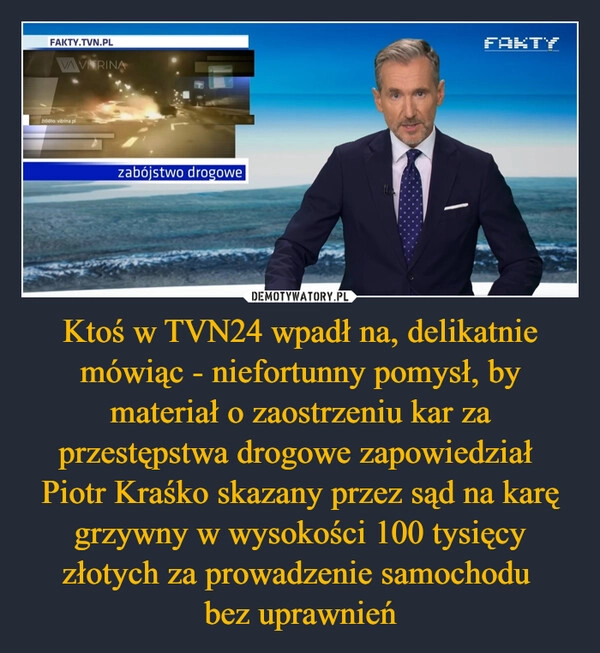 
    Ktoś w TVN24 wpadł na, delikatnie mówiąc - niefortunny pomysł, by materiał o zaostrzeniu kar za przestępstwa drogowe zapowiedział 
Piotr Kraśko skazany przez sąd na karę grzywny w wysokości 100 tysięcy złotych za prowadzenie samochodu 
bez uprawnień