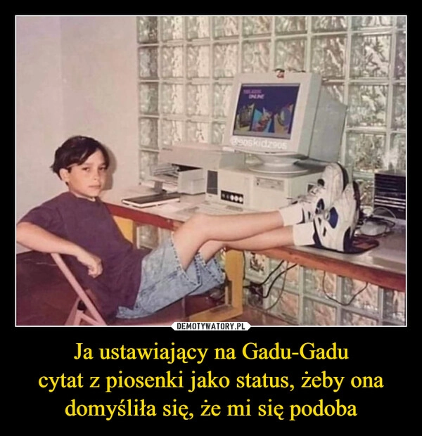 
    Ja ustawiający na Gadu-Gadu
cytat z piosenki jako status, żeby ona domyśliła się, że mi się podoba