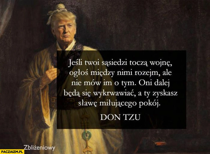 
    Jeśli twoi sąsiedzi toczą wojnę ogłoś między nimi rozejm ale nie mów im o tym dalej będą się wykrwawiać a ty zyskasz sławę miłującego pokój Trump Don Tzu