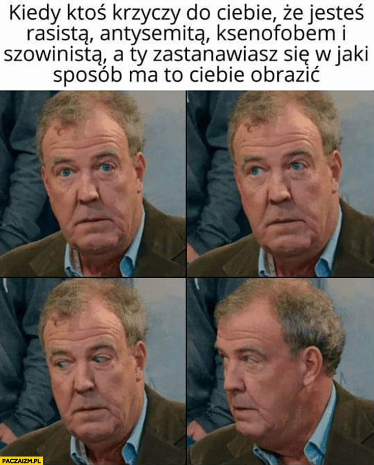 
    Jeremy Clarkson kiedy ktoś nazywa cię rasistą, antysemitą, ksenofobem i szowinistą a ty zastanawiasz się w jaki sposób ma to cię obrazić