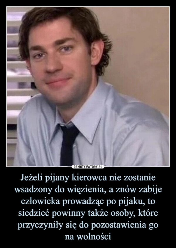 
    Jeżeli pijany kierowca nie zostanie wsadzony do więzienia, a znów zabije człowieka prowadząc po pijaku, to siedzieć powinny także osoby, które przyczyniły się do pozostawienia go
na wolności
