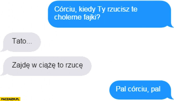 
    Córciu kiedy rzucisz fajki? Jak zajdę w ciążę. Pal córciu, pal