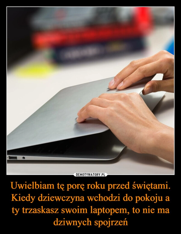 
    
Uwielbiam tę porę roku przed świętami. Kiedy dziewczyna wchodzi do pokoju a ty trzaskasz swoim laptopem, to nie ma dziwnych spojrzeń 