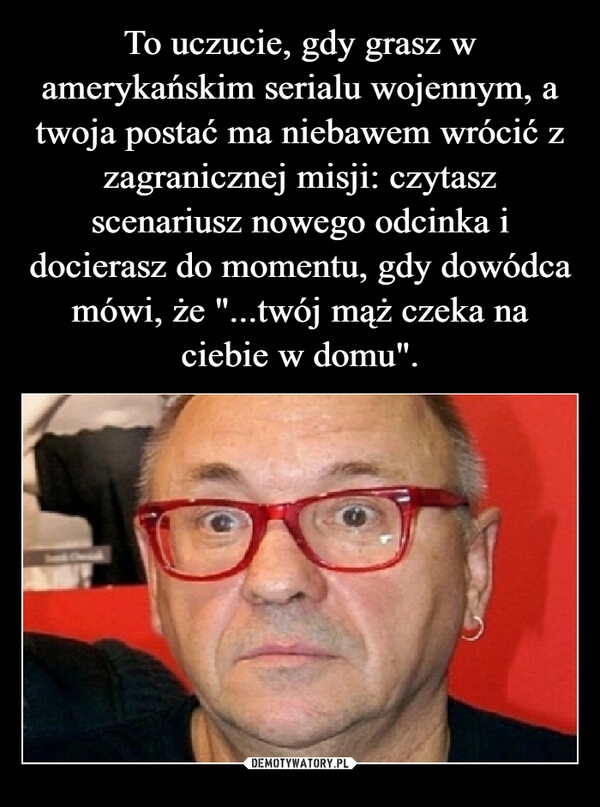 
    To uczucie, gdy grasz w amerykańskim serialu wojennym, a twoja postać ma niebawem wrócić z zagranicznej misji: czytasz scenariusz nowego odcinka i docierasz do momentu, gdy dowódca mówi, że "...twój mąż czeka na ciebie w domu".