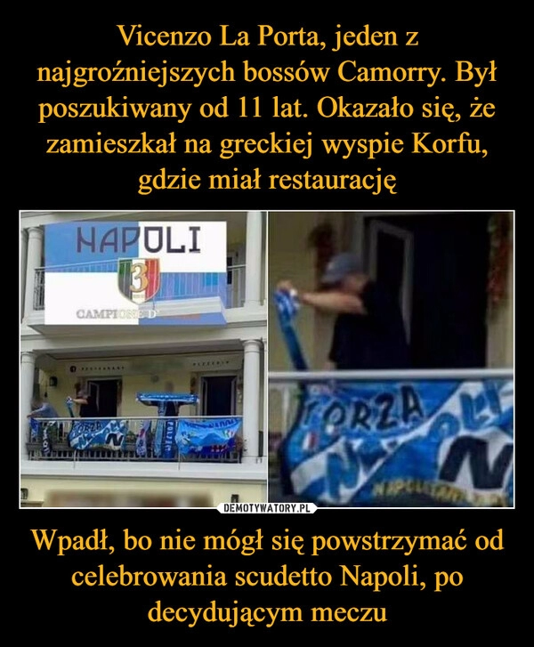 
    Vicenzo La Porta, jeden z najgroźniejszych bossów Camorry. Był poszukiwany od 11 lat. Okazało się, że zamieszkał na greckiej wyspie Korfu, gdzie miał restaurację Wpadł, bo nie mógł się powstrzymać od celebrowania scudetto Napoli, po decydującym meczu