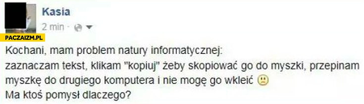 
    Pytanie z informatyki: zaznaczam tekst, klikam kopiuj żeby go skopiować do myszki, przepinam myszkę do drugiego komputera i nie mogę go wkleić