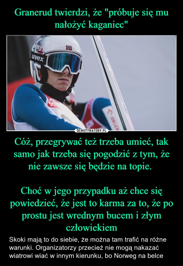 
    Granerud twierdzi, że "próbuje się mu nałożyć kaganiec" Cóż, przegrywać też trzeba umieć, tak samo jak trzeba się pogodzić z tym, że nie zawsze się będzie na topie. 

Choć w jego przypadku aż chce się powiedzieć, że jest to karma za to, że po prostu jest wrednym bucem i złym człowiekiem