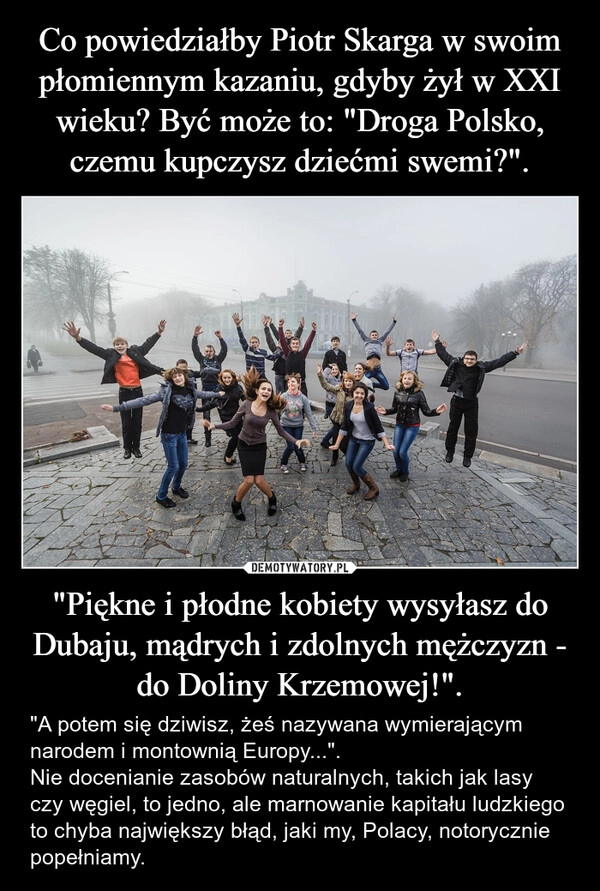 
    Co powiedziałby Piotr Skarga w swoim płomiennym kazaniu, gdyby żył w XXI wieku? Być może to: "Droga Polsko, czemu kupczysz dziećmi swemi?". "Piękne i płodne kobiety wysyłasz do Dubaju, mądrych i zdolnych mężczyzn - do Doliny Krzemowej!".