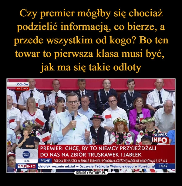 
    Czy premier mógłby się chociaż podzielić informacją, co bierze, a przede wszystkim od kogo? Bo ten towar to pierwsza klasa musi być, 
jak ma się takie odloty