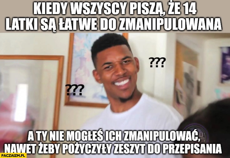 
    Kiedy wszyscy piszą, że 14-latki są łatwe do zmanipulowania a ty nie mogłeś ich zmanipulować żeby pożyczyły zeszyt do przepisania