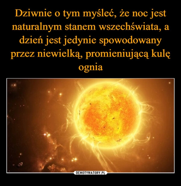 
    Dziwnie o tym myśleć, że noc jest naturalnym stanem wszechświata, a dzień jest jedynie spowodowany przez niewielką, promieniującą kulę ognia