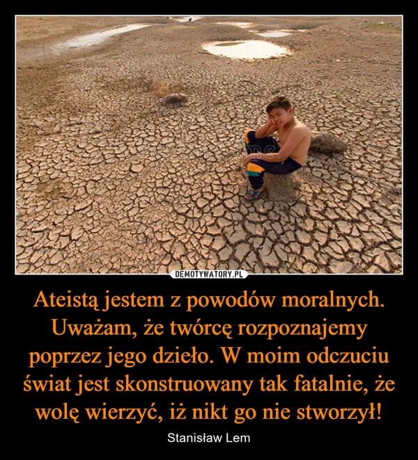 
    Ateistą jestem z powodów moralnych. Uważam, że twórcę rozpoznajemy poprzez jego dzieło. W moim odczuciu świat jest skonstruowany tak fatalnie, że wolę wierzyć, iż nikt go nie stworzył!