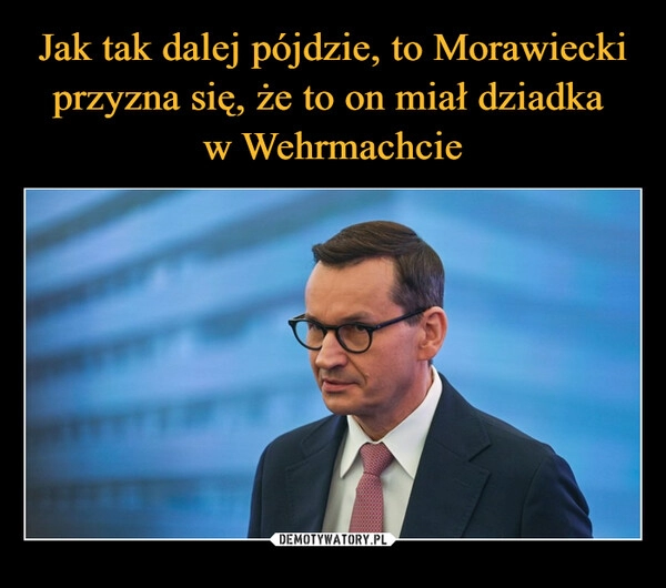 
    Jak tak dalej pójdzie, to Morawiecki przyzna się, że to on miał dziadka 
w Wehrmachcie