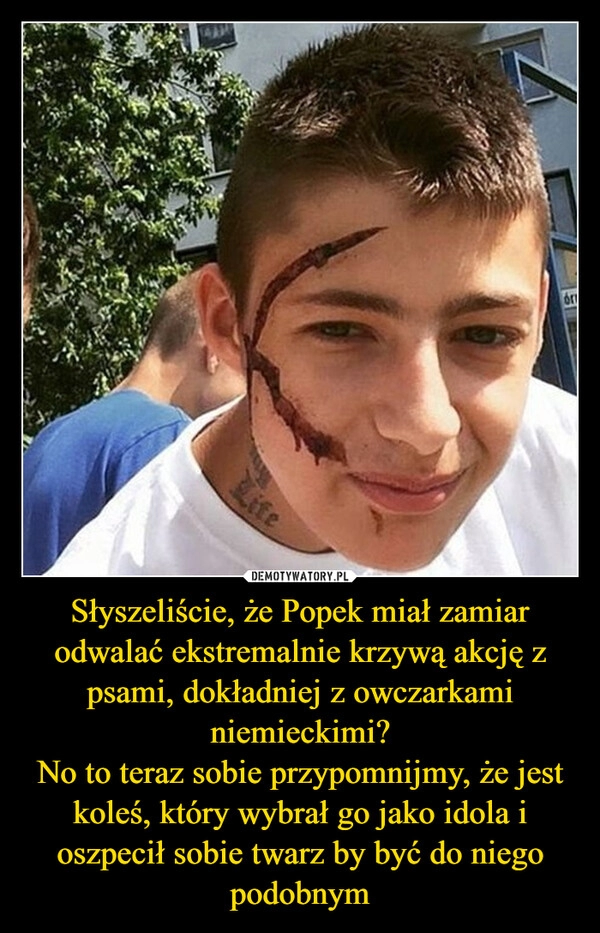 
    Słyszeliście, że Popek miał zamiar odwalać ekstremalnie krzywą akcję z psami, dokładniej z owczarkami niemieckimi?
No to teraz sobie przypomnijmy, że jest koleś, który wybrał go jako idola i oszpecił sobie twarz by być do niego podobnym