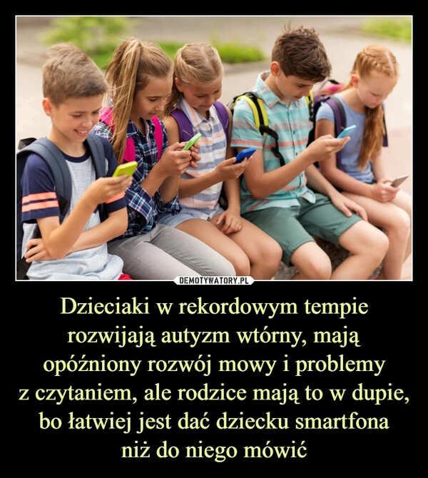 
    Dzieciaki w rekordowym tempie rozwijają autyzm wtórny, mają opóźniony rozwój mowy i problemy
z czytaniem, ale rodzice mają to w dupie, bo łatwiej jest dać dziecku smartfona
niż do niego mówić