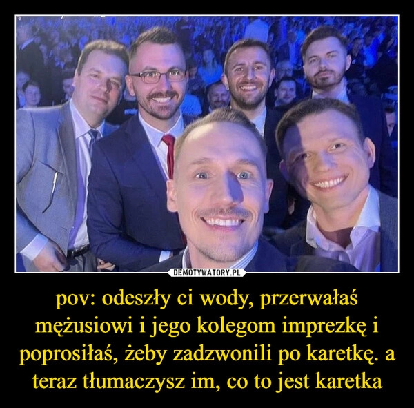 
    pov: odeszły ci wody, przerwałaś mężusiowi i jego kolegom imprezkę i poprosiłaś, żeby zadzwonili po karetkę. a teraz tłumaczysz im, co to jest karetka