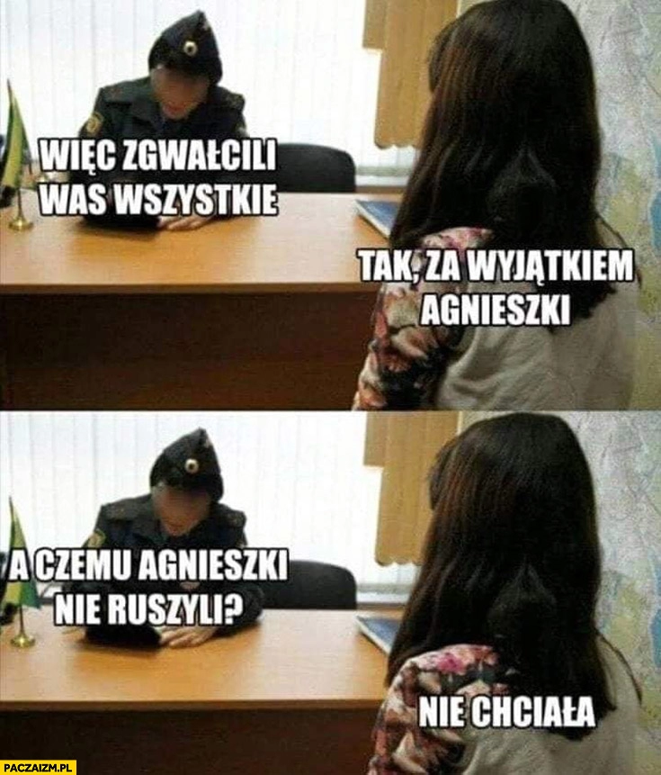 
    Więc zgwałcili was wszystkie? Tak, za wyjątkiem Agnieszki. Czemu jej nie ruszyli? Nie chciała