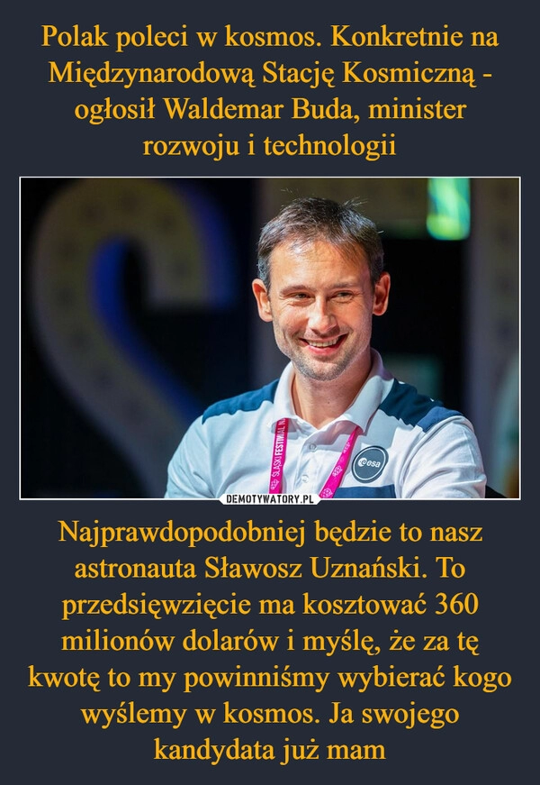 
    Polak poleci w kosmos. Konkretnie na Międzynarodową Stację Kosmiczną - ogłosił Waldemar Buda, minister rozwoju i technologii Najprawdopodobniej będzie to nasz astronauta Sławosz Uznański. To przedsięwzięcie ma kosztować 360 milionów dolarów i myślę, że za tę kwotę to my powinniśmy wybierać kogo wyślemy w kosmos. Ja swojego kandydata już mam