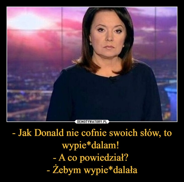 
    - Jak Donald nie cofnie swoich słów, to wypie*dalam! 
- A co powiedział? 
- Żebym wypie*dalała