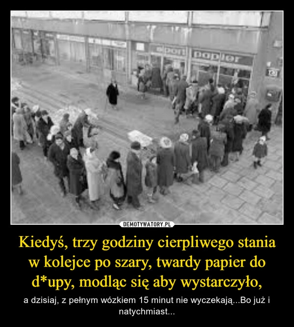 
    Kiedyś, trzy godziny cierpliwego stania w kolejce po szary, twardy papier do d*upy, modląc się aby wystarczyło,