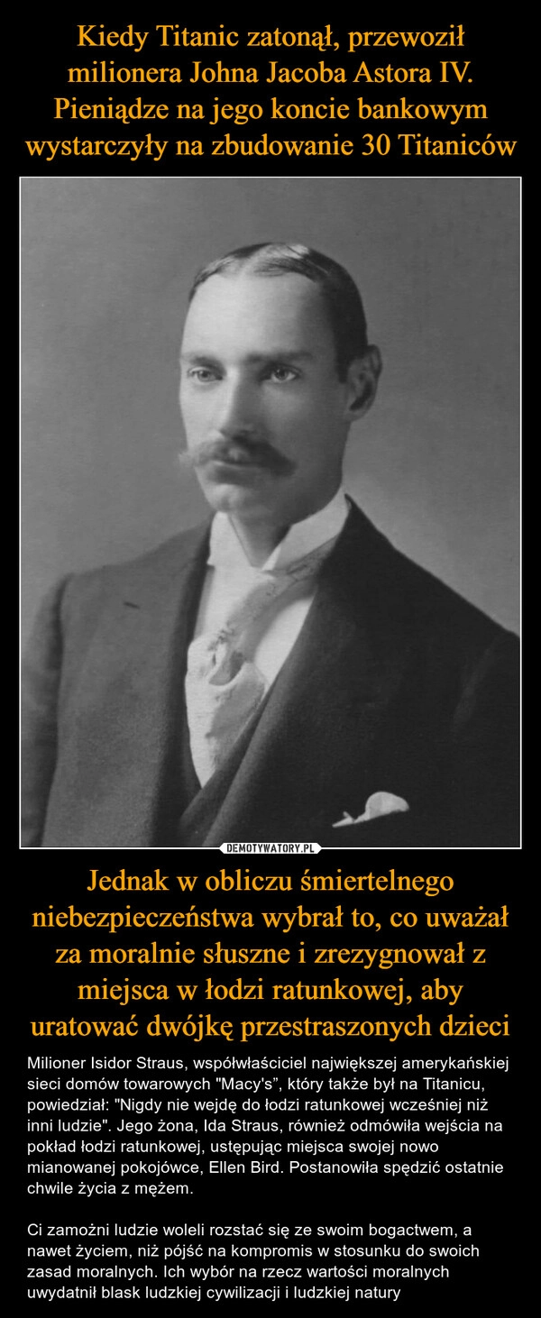 
    Kiedy Titanic zatonął, przewoził milionera Johna Jacoba Astora IV. Pieniądze na jego koncie bankowym wystarczyły na zbudowanie 30 Titaniców Jednak w obliczu śmiertelnego niebezpieczeństwa wybrał to, co uważał za moralnie słuszne i zrezygnował z miejsca w łodzi ratunkowej, aby uratować dwójkę przestraszonych dzieci