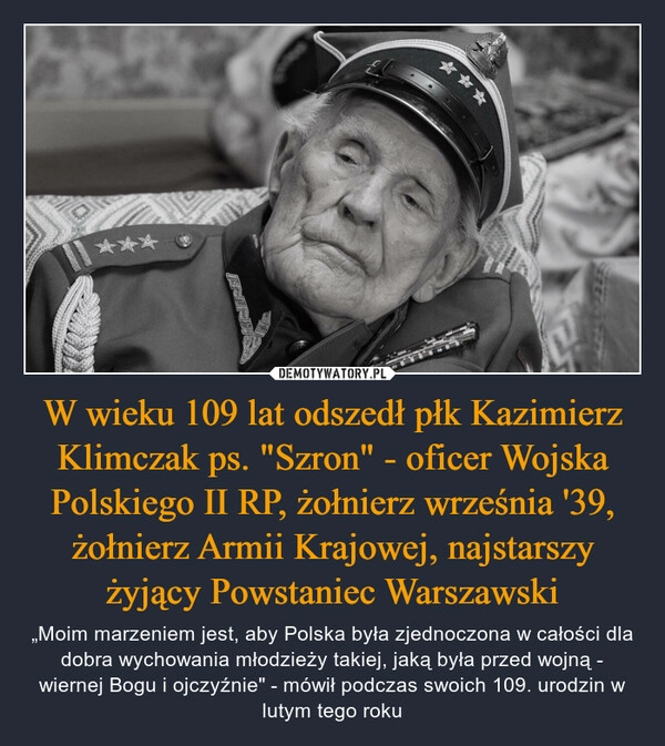 
    W wieku 109 lat odszedł płk Kazimierz Klimczak ps. "Szron" - oficer Wojska Polskiego II RP, żołnierz września '39, żołnierz Armii Krajowej, najstarszy żyjący Powstaniec Warszawski