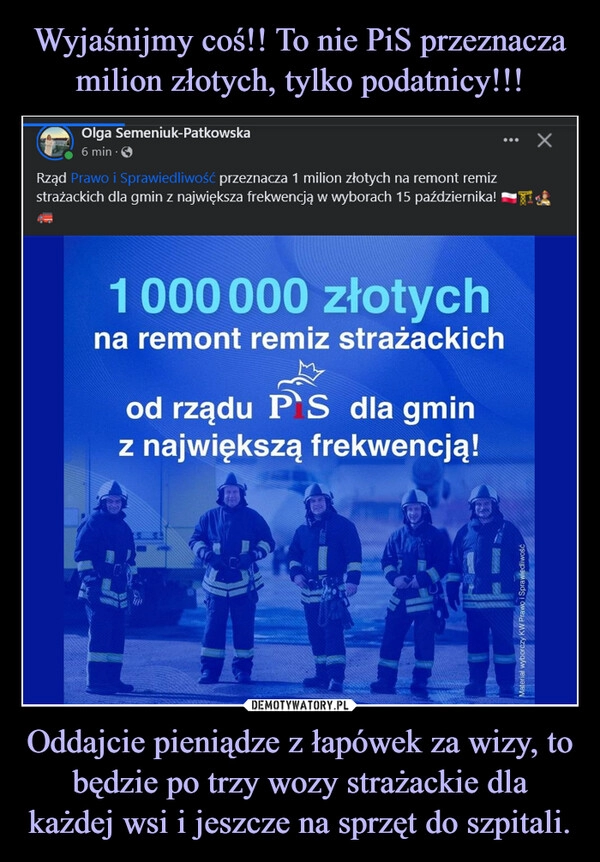 
    Wyjaśnijmy coś!! To nie PiS przeznacza milion złotych, tylko podatnicy!!! Oddajcie pieniądze z łapówek za wizy, to będzie po trzy wozy strażackie dla każdej wsi i jeszcze na sprzęt do szpitali.