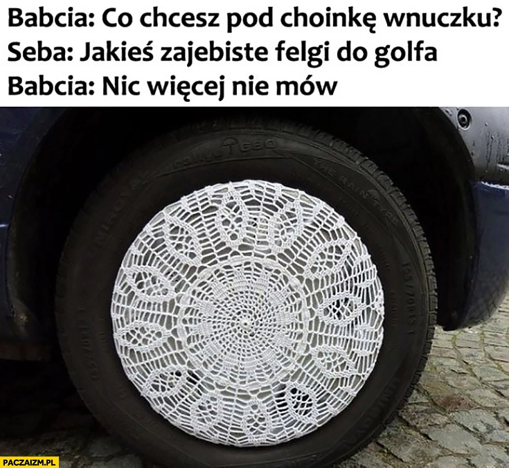 
    Babcia co chcesz pod choinkę wnuczku? Seba: jakieś fajne felgi do Golfa. Babcia: nie mów nic więcej wzorek jak obrus