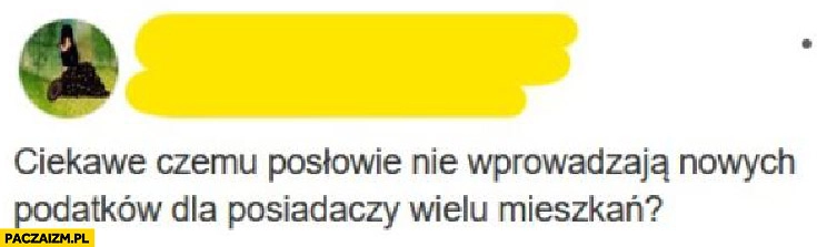 
    Ciekawe czemu posłowie nie wprowadzą nowych podatków dla posiadaczy wielu mieszkań?