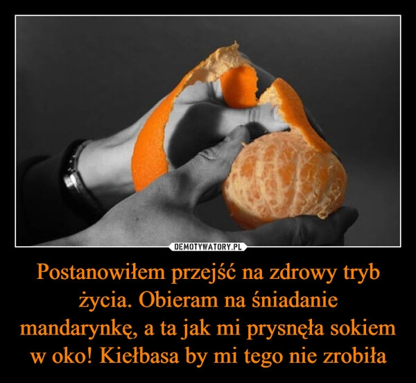 
    Postanowiłem przejść na zdrowy tryb życia. Obieram na śniadanie mandarynkę, a ta jak mi prysnęła sokiem w oko! Kiełbasa by mi tego nie zrobiła