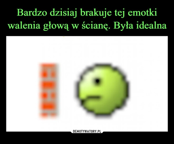 
    Bardzo dzisiaj brakuje tej emotki walenia głową w ścianę. Była idealna